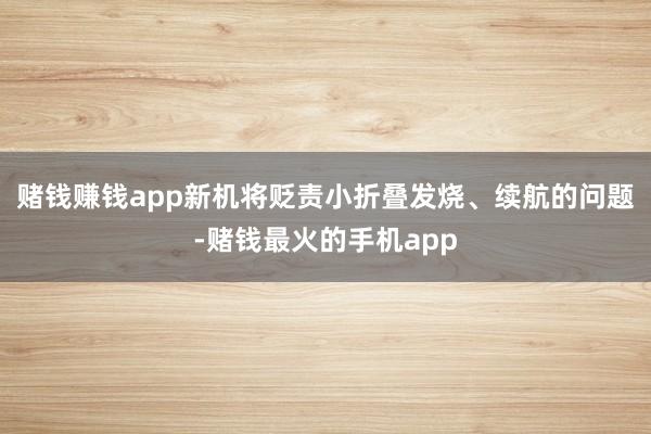 赌钱赚钱app新机将贬责小折叠发烧、续航的问题-赌钱最火的手机app