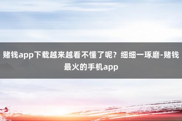 赌钱app下载越来越看不懂了呢？细细一琢磨-赌钱最火的手机app