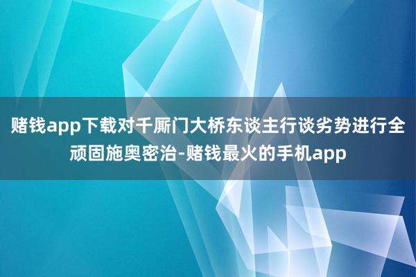 赌钱app下载对千厮门大桥东谈主行谈劣势进行全顽固施奥密治-赌钱最火的手机app