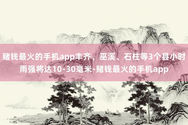 赌钱最火的手机app丰齐、巫溪、石柱等3个县小时雨强将达10-30毫米-赌钱最火的手机app