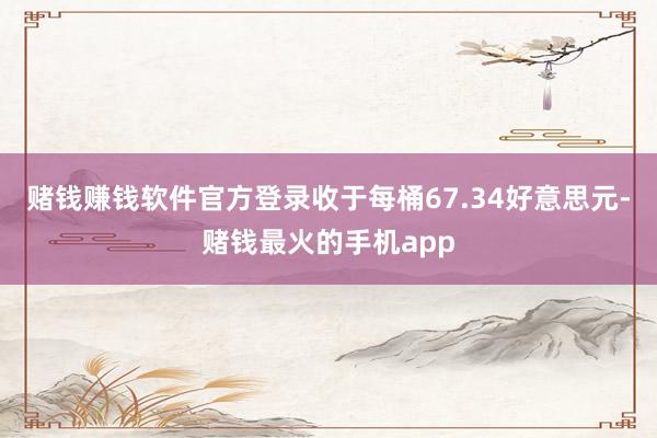 赌钱赚钱软件官方登录收于每桶67.34好意思元-赌钱最火的手机app