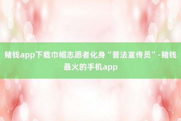 赌钱app下载巾帼志愿者化身“普法宣传员”-赌钱最火的手机app