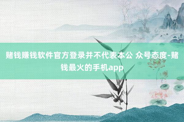 赌钱赚钱软件官方登录并不代表本公 众号态度-赌钱最火的手机app