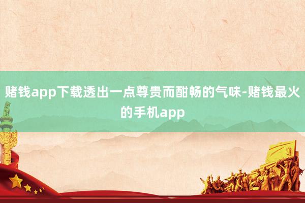 赌钱app下载透出一点尊贵而酣畅的气味-赌钱最火的手机app