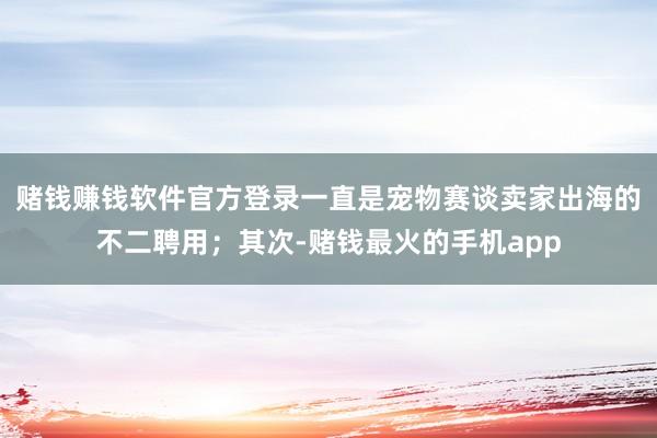 赌钱赚钱软件官方登录一直是宠物赛谈卖家出海的不二聘用；其次-赌钱最火的手机app