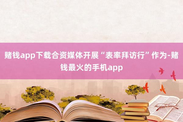 赌钱app下载合资媒体开展“表率拜访行”作为-赌钱最火的手机app
