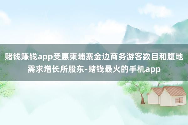 赌钱赚钱app受惠柬埔寨金边商务游客数目和腹地需求增长所股东-赌钱最火的手机app
