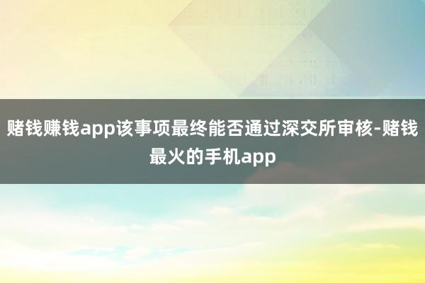 赌钱赚钱app该事项最终能否通过深交所审核-赌钱最火的手机app