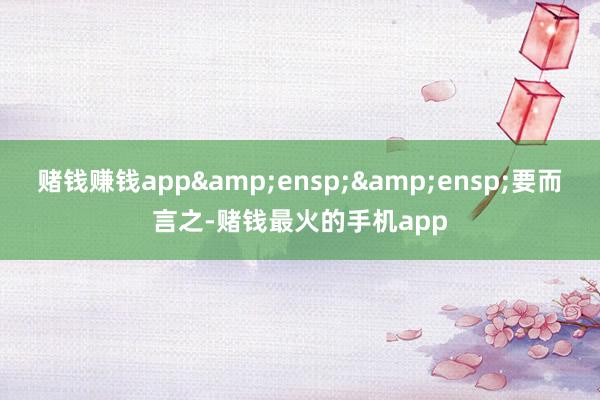赌钱赚钱app&ensp;&ensp;要而言之-赌钱最火的手机app