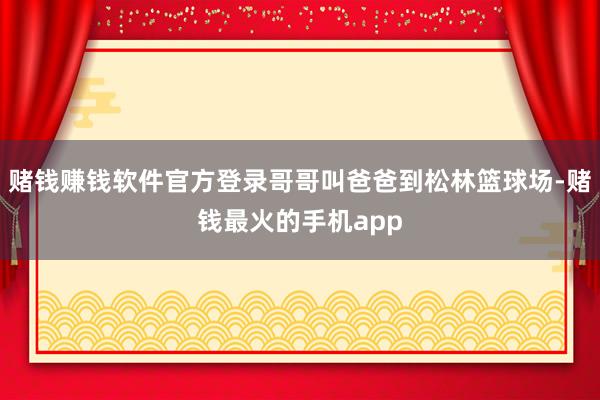 赌钱赚钱软件官方登录哥哥叫爸爸到松林篮球场-赌钱最火的手机app