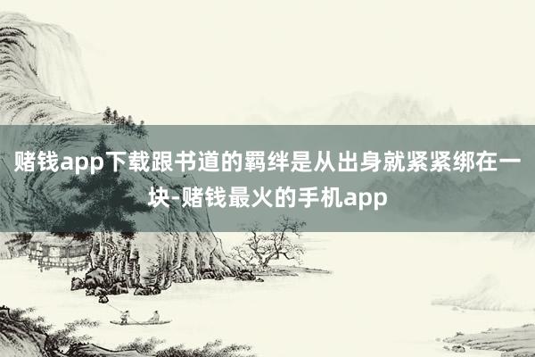 赌钱app下载跟书道的羁绊是从出身就紧紧绑在一块-赌钱最火的手机app