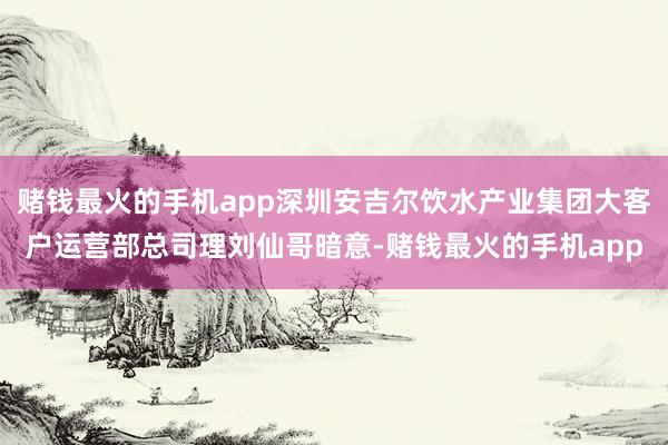 赌钱最火的手机app深圳安吉尔饮水产业集团大客户运营部总司理刘仙哥暗意-赌钱最火的手机app