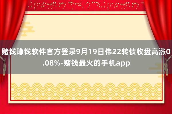 赌钱赚钱软件官方登录9月19日伟22转债收盘高涨0.08%-赌钱最火的手机app