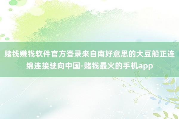 赌钱赚钱软件官方登录来自南好意思的大豆船正连绵连接驶向中国-赌钱最火的手机app