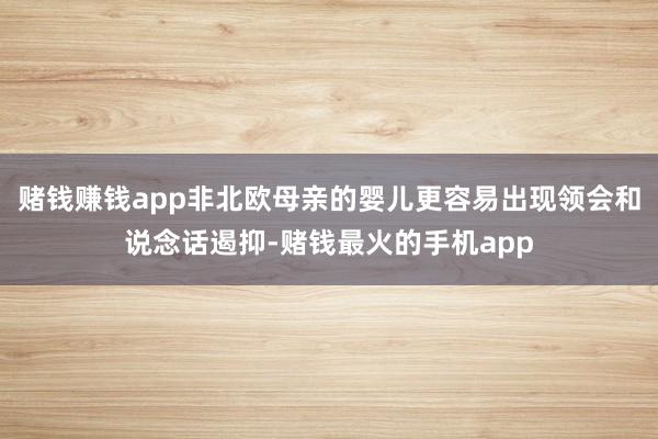 赌钱赚钱app非北欧母亲的婴儿更容易出现领会和说念话遏抑-赌钱最火的手机app
