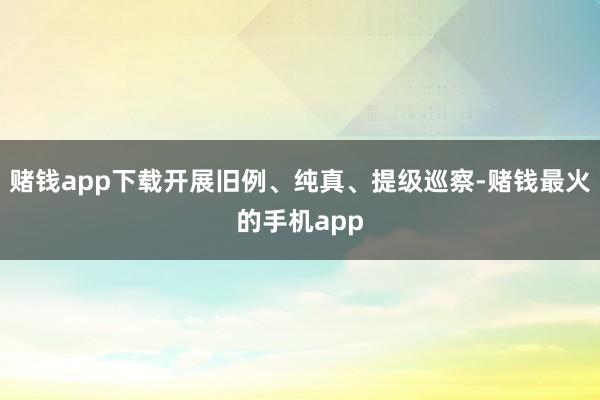 赌钱app下载开展旧例、纯真、提级巡察-赌钱最火的手机app