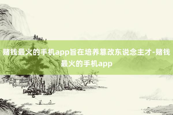 赌钱最火的手机app旨在培养篡改东说念主才-赌钱最火的手机app