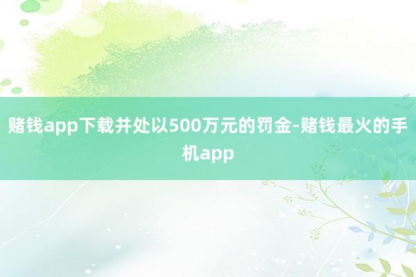 赌钱app下载并处以500万元的罚金-赌钱最火的手机app