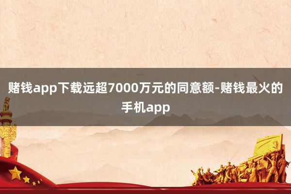 赌钱app下载远超7000万元的同意额-赌钱最火的手机app