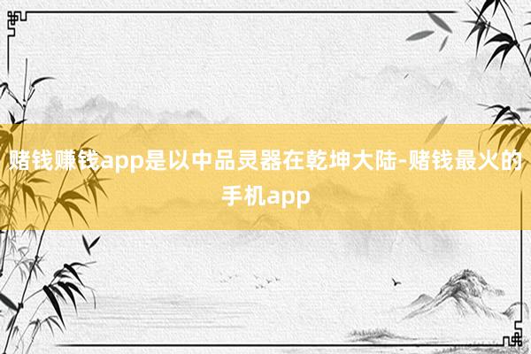 赌钱赚钱app是以中品灵器在乾坤大陆-赌钱最火的手机app