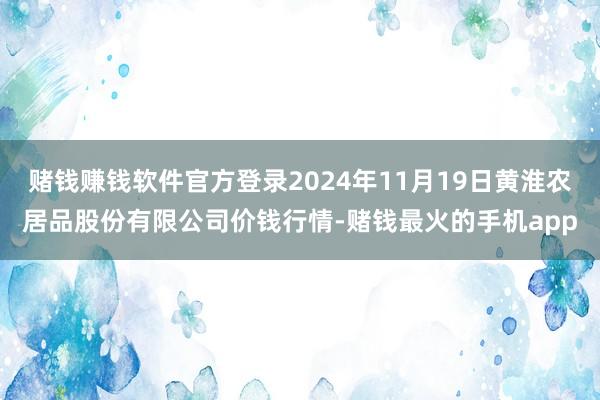 赌钱赚钱软件官方登录2024年11月19日黄淮农居品股份有限公司价钱行情-赌钱最火的手机app