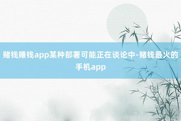 赌钱赚钱app某种部署可能正在谈论中-赌钱最火的手机app