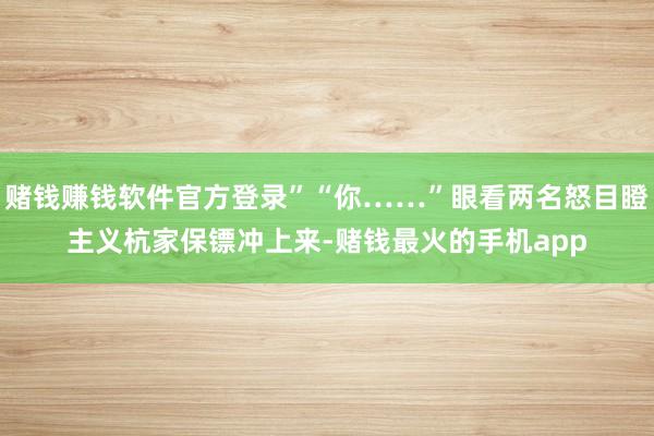 赌钱赚钱软件官方登录”“你……”眼看两名怒目瞪主义杭家保镖冲上来-赌钱最火的手机app