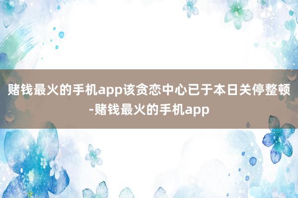 赌钱最火的手机app该贪恋中心已于本日关停整顿-赌钱最火的手机app