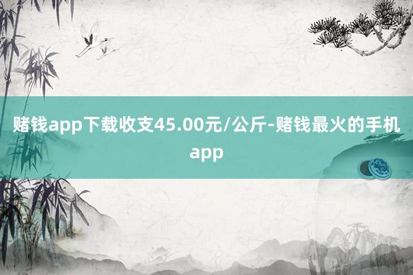赌钱app下载收支45.00元/公斤-赌钱最火的手机app