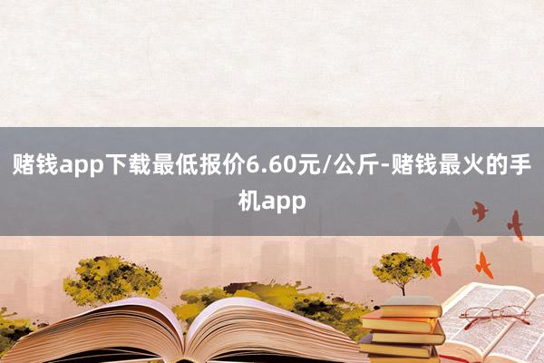 赌钱app下载最低报价6.60元/公斤-赌钱最火的手机app