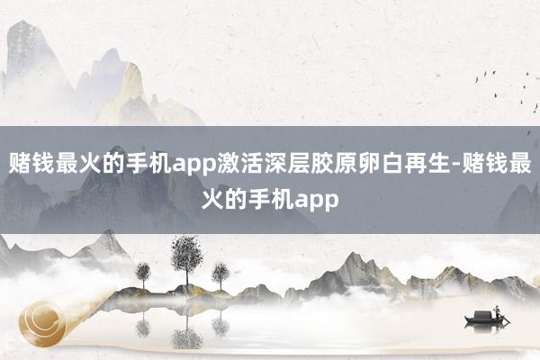 赌钱最火的手机app激活深层胶原卵白再生-赌钱最火的手机app