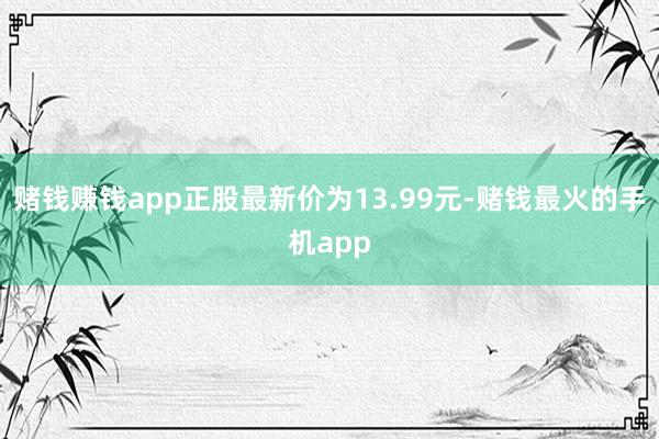 赌钱赚钱app正股最新价为13.99元-赌钱最火的手机app